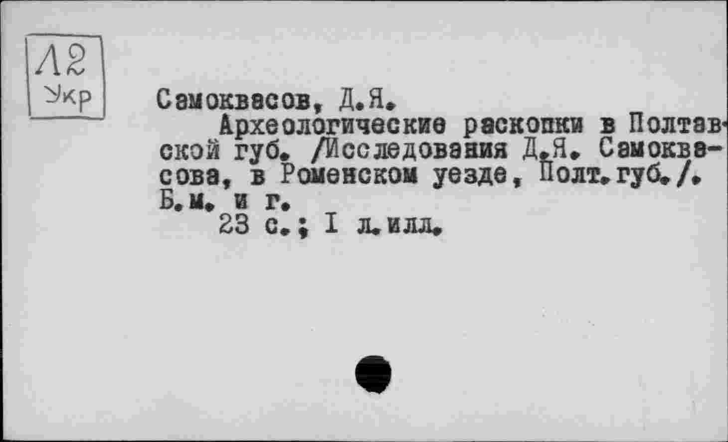 ﻿Л2
Самоквасов, Д.Я.
Археологические раскопки в Полтав« ской губ. /Исследования Д.Я. Самокве-сова, в Ромейском уезде, Полт.губ./. Б, м. и г.
23 с. ; I л. илл.